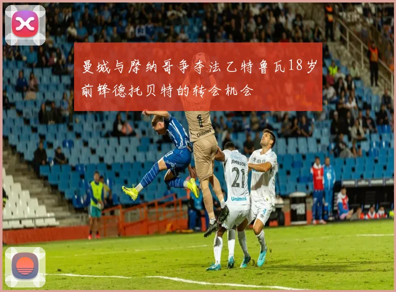 曼城与摩纳哥争夺法乙特鲁瓦18岁前锋德托贝特的转会机会