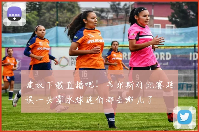 建议下载直播吧！韦尔斯对比赛延误一头雾水球迷们都去哪儿了