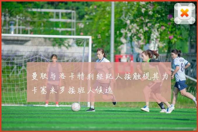 曼联与洛卡特利经纪人接触视其为卡塞米罗接班人候选