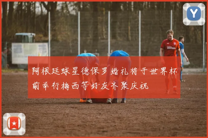 阿根廷球星德保罗婚礼将于世界杯前举行梅西等好友齐聚庆祝