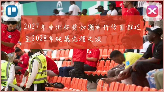 2027年非洲杯将如期举行传言推迟至2028年纯属无稽之谈