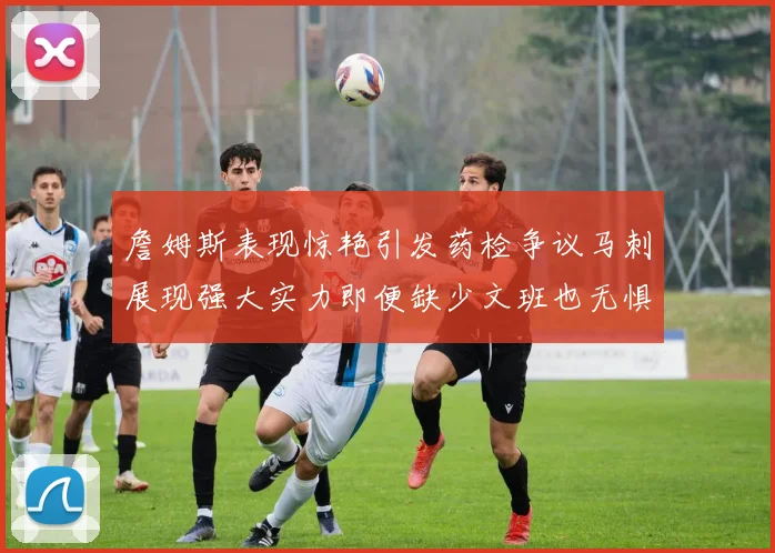 詹姆斯表现惊艳引发药检争议马刺展现强大实力即便缺少文班也无惧挑战