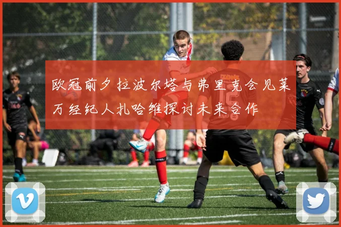 欧冠前夕拉波尔塔与弗里克会见莱万经纪人扎哈维探讨未来合作