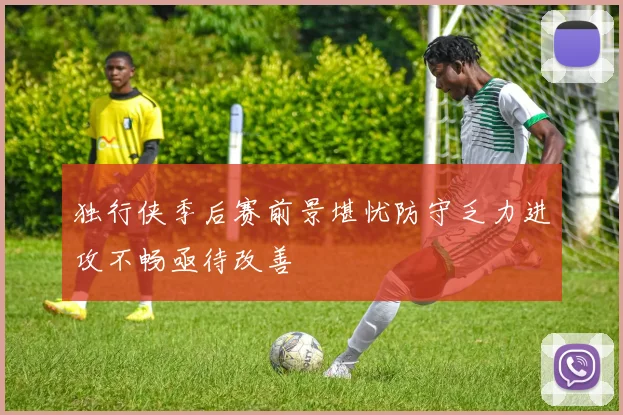 独行侠季后赛前景堪忧防守乏力进攻不畅亟待改善