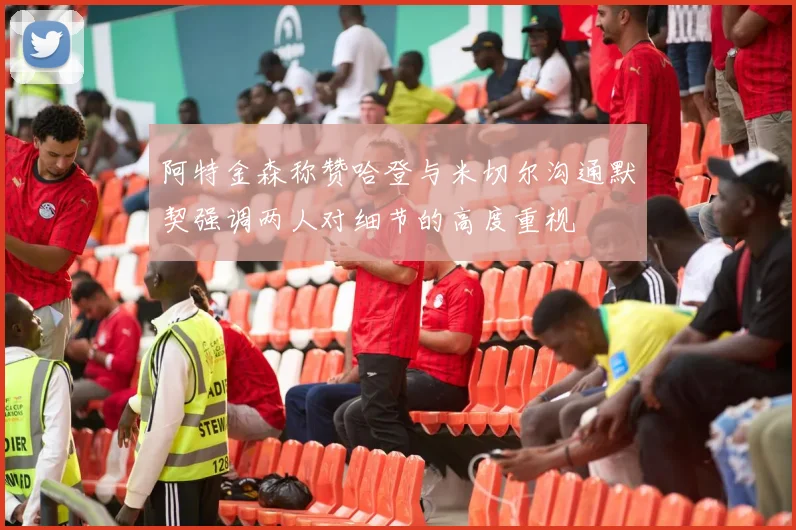 阿特金森称赞哈登与米切尔沟通默契强调两人对细节的高度重视