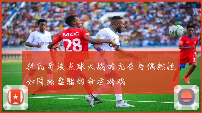 科瓦奇谈点球大战的无奈与偶然性如同轮盘赌的命运游戏