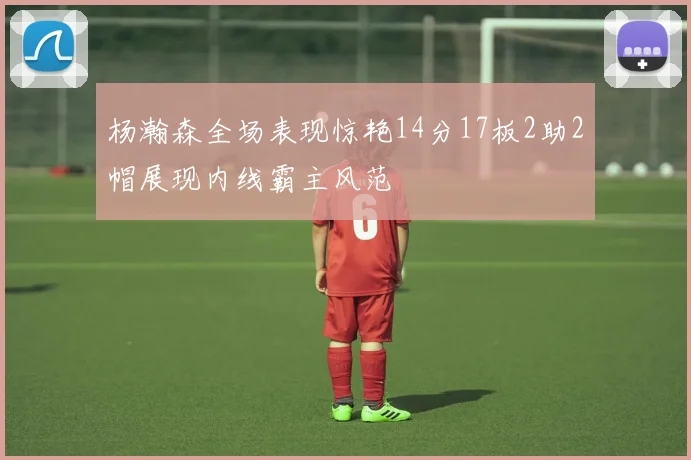 杨瀚森全场表现惊艳14分17板2助2帽展现内线霸主风范