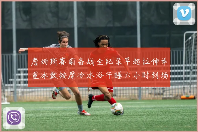 詹姆斯赛前备战全纪录早起拉伸举重冰敷按摩冷水浴午睡六小时到场准备