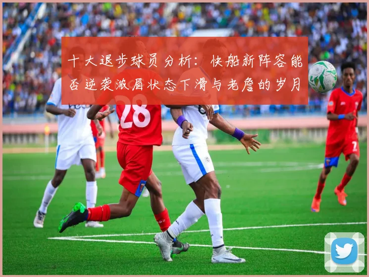 十大退步球员分析：快船新阵容能否逆袭浓眉状态下滑与老詹的岁月流逝