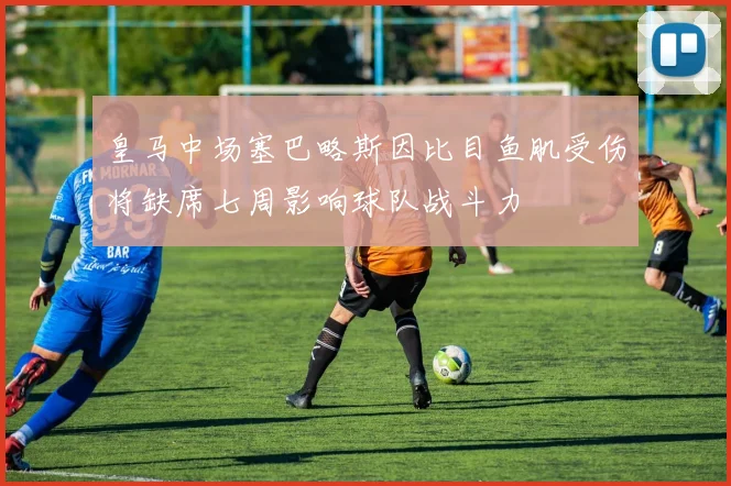 皇马中场塞巴略斯因比目鱼肌受伤将缺席七周影响球队战斗力