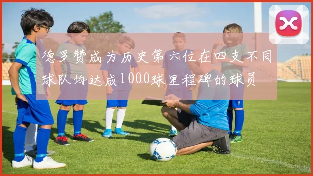 德罗赞成为历史第六位在四支不同球队均达成1000球里程碑的球员