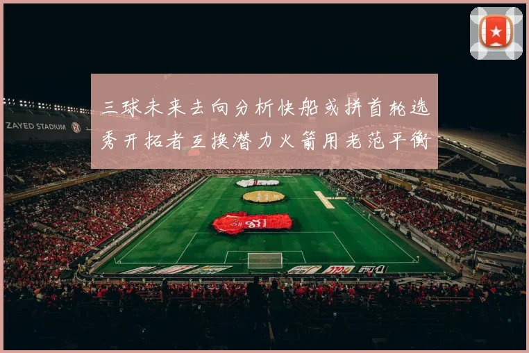 三球未来去向分析快船或拼首轮选秀开拓者互换潜力火箭用老范平衡阵容