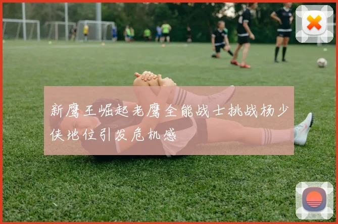 新鹰王崛起老鹰全能战士挑战杨少侠地位引发危机感