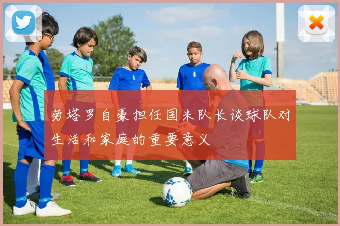 劳塔罗自豪担任国米队长谈球队对生活和家庭的重要意义