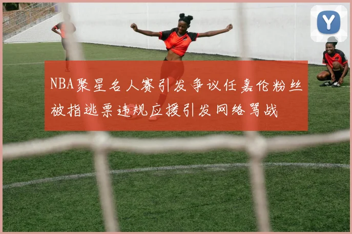 NBA聚星名人赛引发争议任嘉伦粉丝被指逃票违规应援引发网络骂战