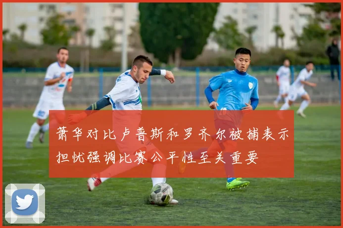 萧华对比卢普斯和罗齐尔被捕表示担忧强调比赛公平性至关重要