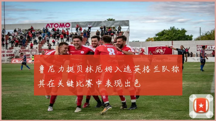 鲁尼力挺贝林厄姆入选英格兰队称其在关键比赛中表现出色