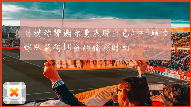 怀特称赞谢尔曼表现出色5中4助力球队获得10分的精彩时刻