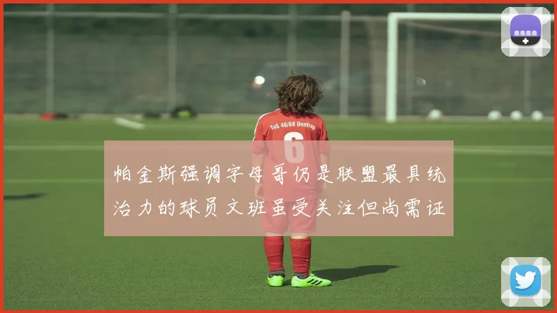 帕金斯强调字母哥仍是联盟最具统治力的球员文班虽受关注但尚需证明自己