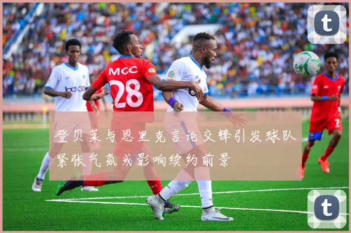 登贝莱与恩里克言论交锋引发球队紧张气氛或影响续约前景