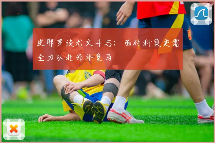 皮耶罗谈尤文斗志：面对科莫更需全力以赴而非皇马