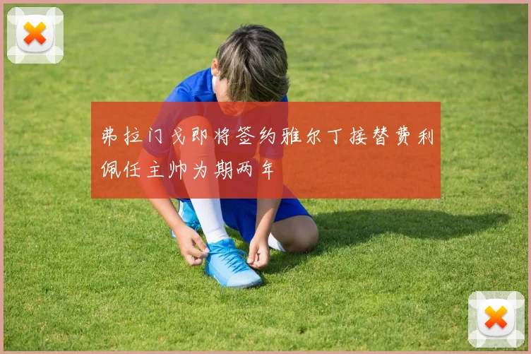 弗拉门戈即将签约雅尔丁接替费利佩任主帅为期两年