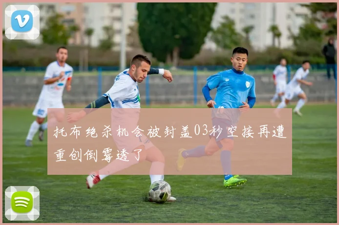 托布绝杀机会被封盖03秒空接再遭重创倒霉透了