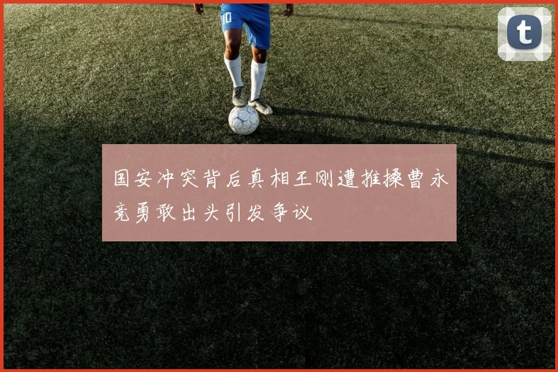 国安冲突背后真相王刚遭推搡曹永竞勇敢出头引发争议