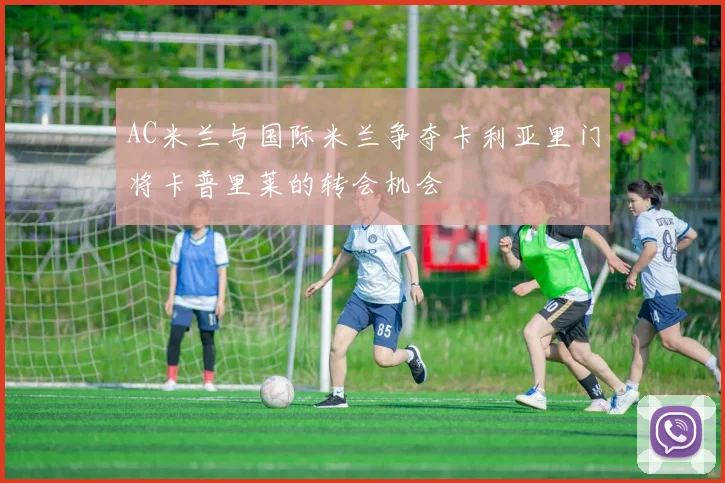 AC米兰与国际米兰争夺卡利亚里门将卡普里莱的转会机会