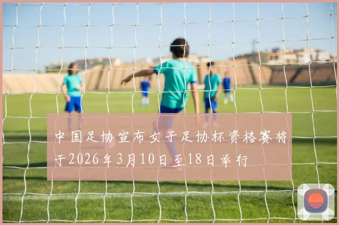 中国足协宣布女子足协杯资格赛将于2026年3月10日至18日举行