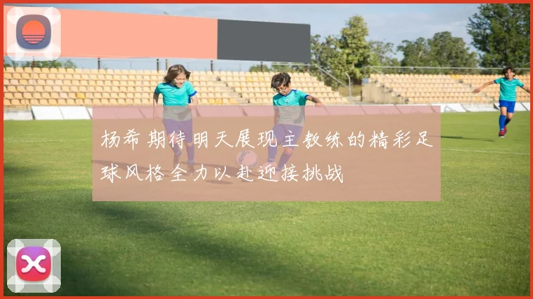 杨希期待明天展现主教练的精彩足球风格全力以赴迎接挑战