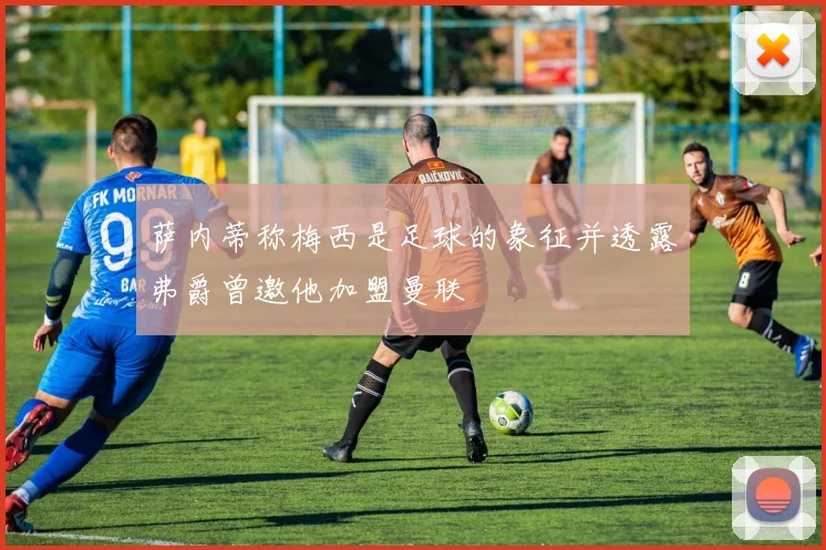 萨内蒂称梅西是足球的象征并透露弗爵曾邀他加盟曼联