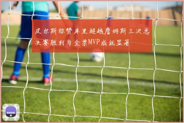 皮尔斯称赞库里超越詹姆斯三次总决赛胜利与全票MVP成就显著