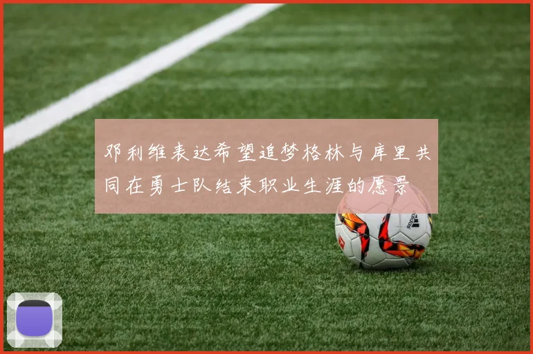 邓利维表达希望追梦格林与库里共同在勇士队结束职业生涯的愿景