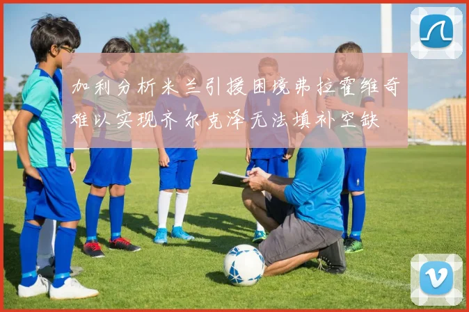 加利分析米兰引援困境弗拉霍维奇难以实现齐尔克泽无法填补空缺