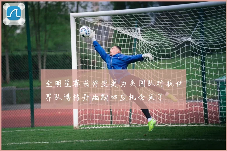 全明星赛或将变更为美国队对抗世界队博格丹幽默回应机会来了