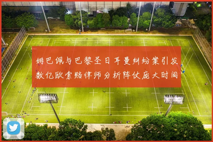 姆巴佩与巴黎圣日耳曼纠纷案引发数亿欧索赔律师分析阵仗庞大时间漫长