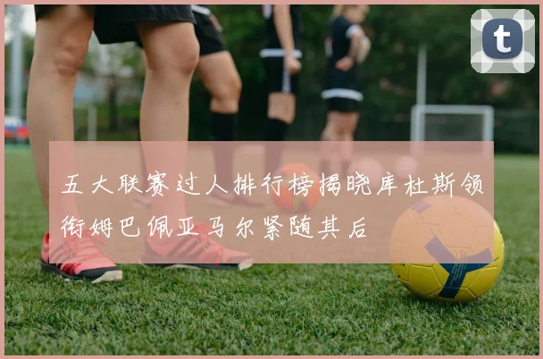 五大联赛过人排行榜揭晓库杜斯领衔姆巴佩亚马尔紧随其后