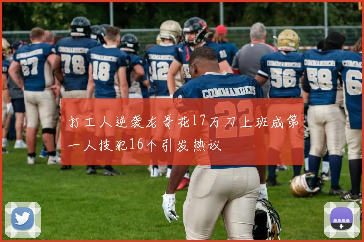 打工人逆袭龙哥花17万刀上班成第一人技犯16个引发热议