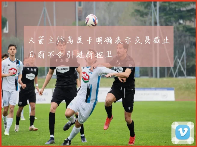 火箭主帅乌度卡明确表示交易截止日前不会引进新控卫