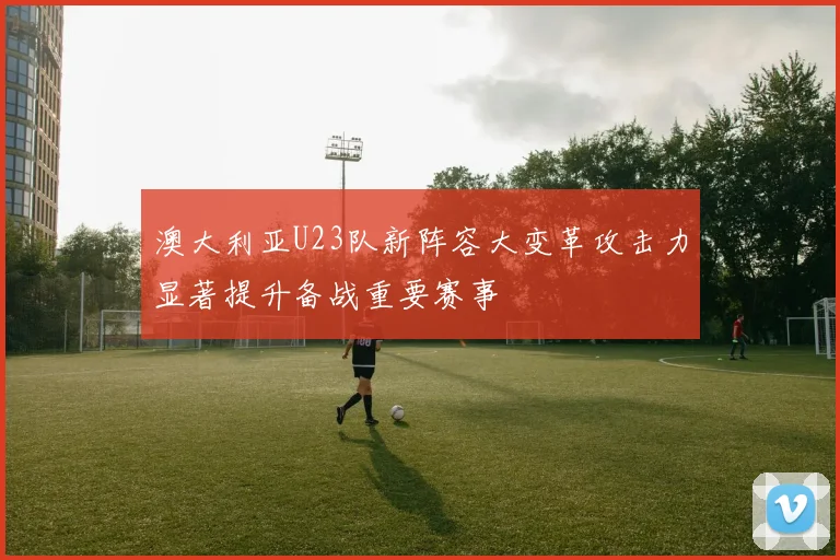 澳大利亚U23队新阵容大变革攻击力显著提升备战重要赛事
