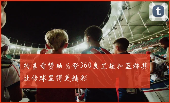 约基奇赞助戈登360度空接扣篮称其让传球显得更精彩