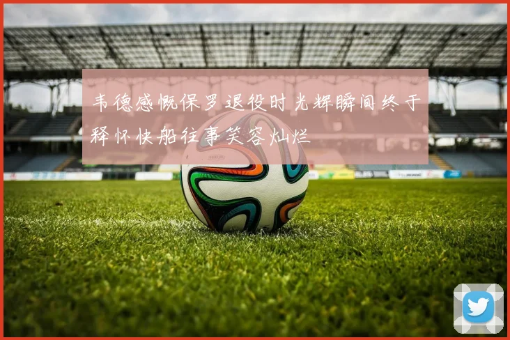 韦德感慨保罗退役时光辉瞬间终于释怀快船往事笑容灿烂